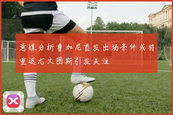 意媒分析鲁加尼首发出场条件或将重返尤文图斯引发关注