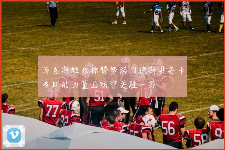 马克斯维尔称赞努诺门德斯具备卡洛斯的力量且防守更胜一筹
